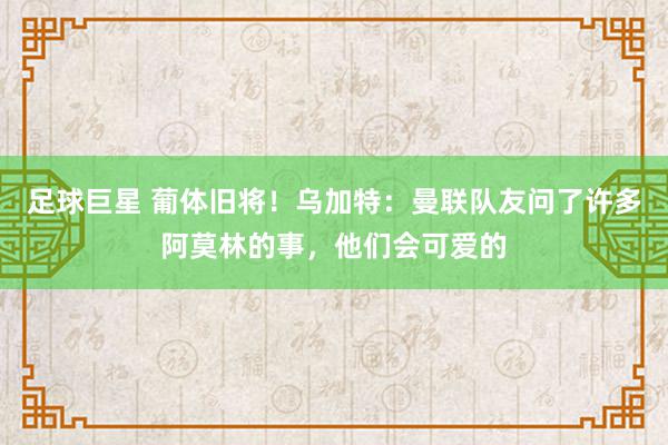 足球巨星 葡体旧将！乌加特：曼联队友问了许多阿莫林的事，他们会可爱的