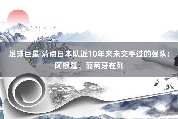 足球巨星 清点日本队近10年来未交手过的强队：阿根廷、葡萄牙在列