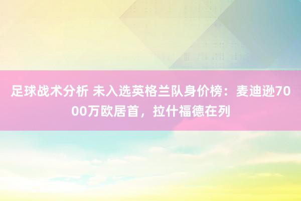 足球战术分析 未入选英格兰队身价榜：麦迪逊7000万欧居首，拉什福德在列