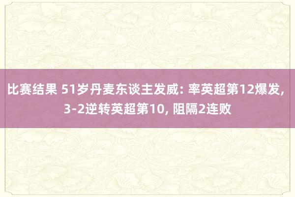 比赛结果 51岁丹麦东谈主发威: 率英超第12爆发, 3-2逆转英超第10, 阻隔2连败