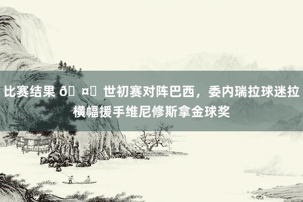 比赛结果 🤔世初赛对阵巴西，委内瑞拉球迷拉横幅援手维尼修斯拿金球奖