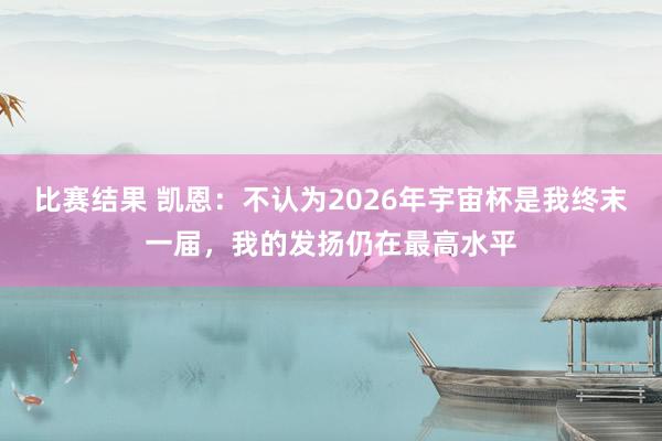 比赛结果 凯恩：不认为2026年宇宙杯是我终末一届，我的发扬仍在最高水平