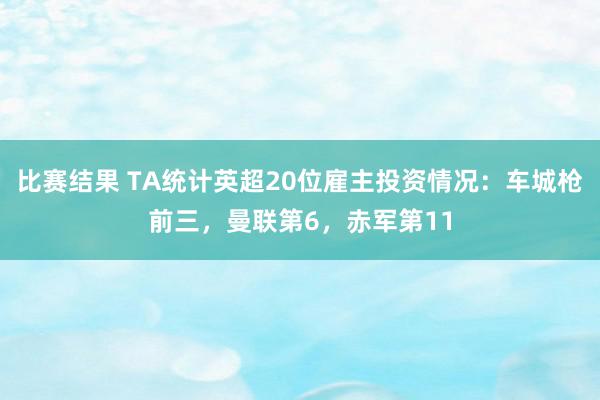 比赛结果 TA统计英超20位雇主投资情况：车城枪前三，曼联第6，赤军第11