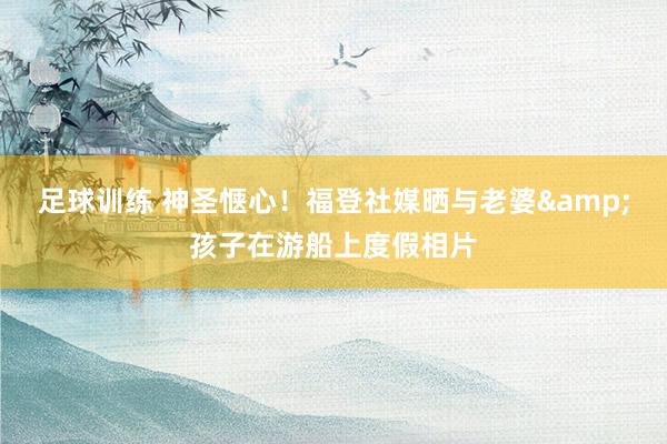 足球训练 神圣惬心！福登社媒晒与老婆&孩子在游船上度假相片