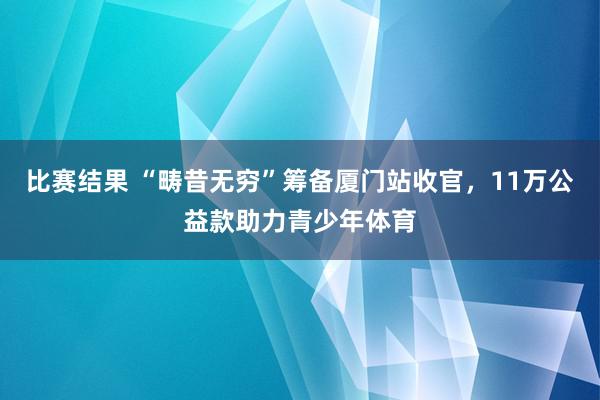 比赛结果 “畴昔无穷”筹备厦门站收官，11万公益款助力青少年体育