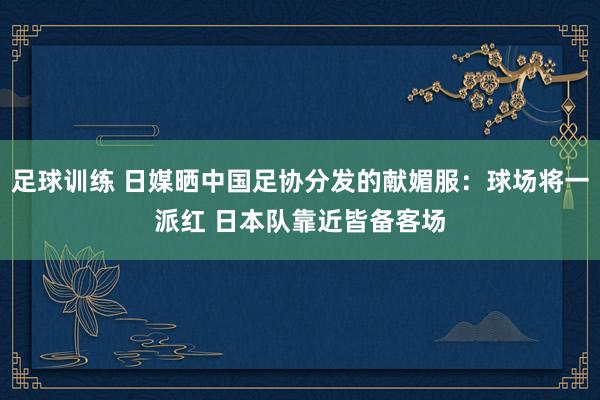 足球训练 日媒晒中国足协分发的献媚服：球场将一派红 日本队靠近皆备客场