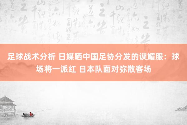 足球战术分析 日媒晒中国足协分发的谀媚服：球场将一派红 日本队面对弥散客场