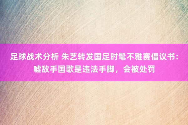 足球战术分析 朱艺转发国足时髦不雅赛倡议书：嘘敌手国歌是违法手脚，会被处罚