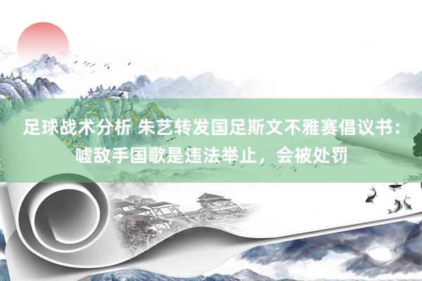 足球战术分析 朱艺转发国足斯文不雅赛倡议书：嘘敌手国歌是违法举止，会被处罚