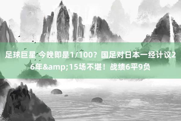 足球巨星 今晚即是1/100？国足对日本一经计议26年&15场不堪！战绩6平9负