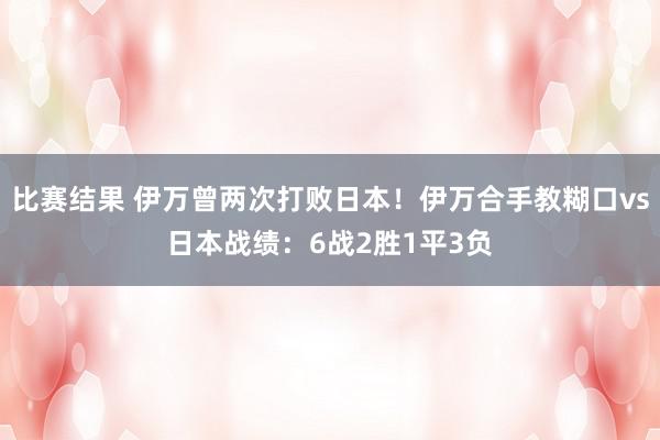 比赛结果 伊万曾两次打败日本！伊万合手教糊口vs日本战绩：6战2胜1平3负