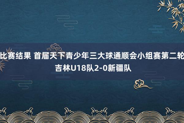 比赛结果 首届天下青少年三大球通顺会小组赛第二轮 吉林U18队2-0新疆队