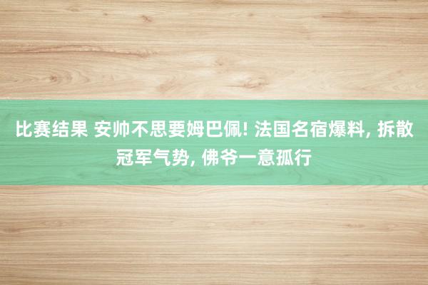 比赛结果 安帅不思要姆巴佩! 法国名宿爆料, 拆散冠军气势, 佛爷一意孤行