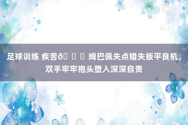 足球训练 疾苦😖姆巴佩失点错失扳平良机，双手牢牢抱头堕入深深自责