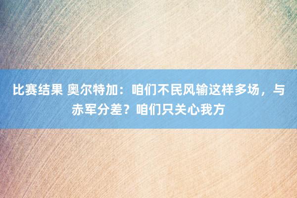 比赛结果 奥尔特加：咱们不民风输这样多场，与赤军分差？咱们只关心我方