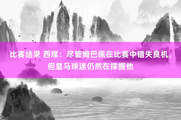 比赛结果 西媒：尽管姆巴佩在比赛中错失良机，但皇马球迷仍然在撑握他