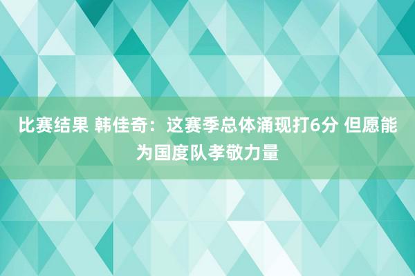 比赛结果 韩佳奇：这赛季总体涌现打6分 但愿能为国度队孝敬力量