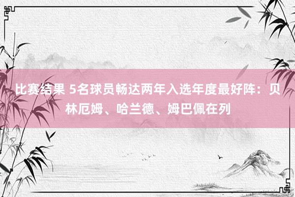 比赛结果 5名球员畅达两年入选年度最好阵：贝林厄姆、哈兰德、姆巴佩在列