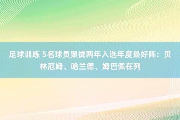 足球训练 5名球员聚拢两年入选年度最好阵：贝林厄姆、哈兰德、姆巴佩在列