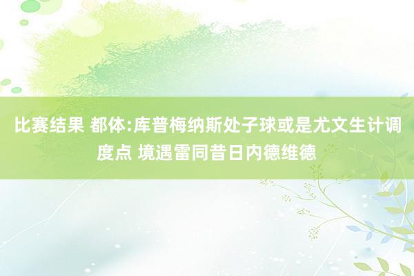 比赛结果 都体:库普梅纳斯处子球或是尤文生计调度点 境遇雷同昔日内德维德