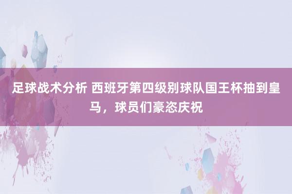 足球战术分析 西班牙第四级别球队国王杯抽到皇马，球员们豪恣庆祝