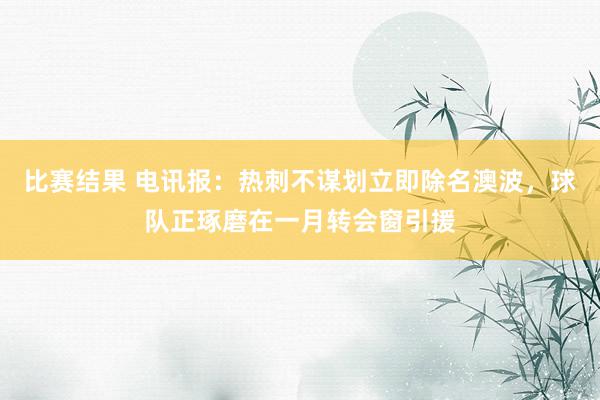 比赛结果 电讯报：热刺不谋划立即除名澳波，球队正琢磨在一月转会窗引援