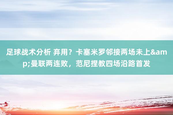 足球战术分析 弃用？卡塞米罗邻接两场未上&曼联两连败，范尼捏教四场沿路首发