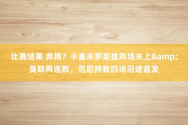 比赛结果 弃用？卡塞米罗聚拢两场未上&曼联两连败，范尼持教四场沿途首发