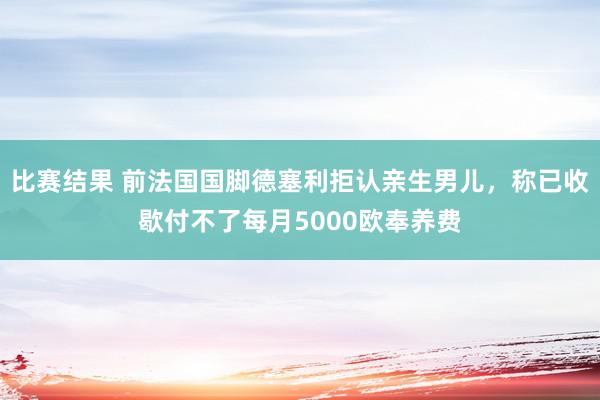 比赛结果 前法国国脚德塞利拒认亲生男儿，称已收歇付不了每月5000欧奉养费