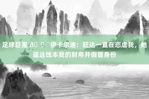 足球巨星 😨伊卡尔迪：旺达一直在恣虐我，她遥远蚀本我的财帛并假冒身份