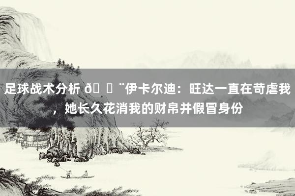 足球战术分析 😨伊卡尔迪：旺达一直在苛虐我，她长久花消我的财帛并假冒身份