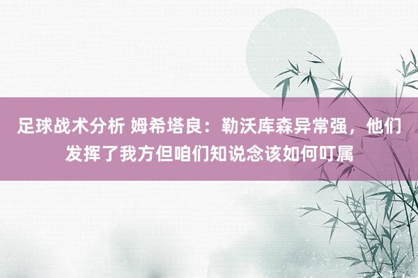 足球战术分析 姆希塔良：勒沃库森异常强，他们发挥了我方但咱们知说念该如何叮属