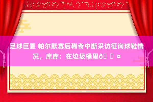 足球巨星 帕尔默赛后稀奇中断采访征询球鞋情况，库库：在垃圾桶里😤