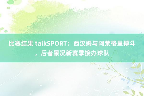 比赛结果 talkSPORT：西汉姆与阿莱格里搏斗，后者景况新赛季接办球队