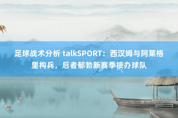 足球战术分析 talkSPORT：西汉姆与阿莱格里构兵，后者郁勃新赛季接办球队