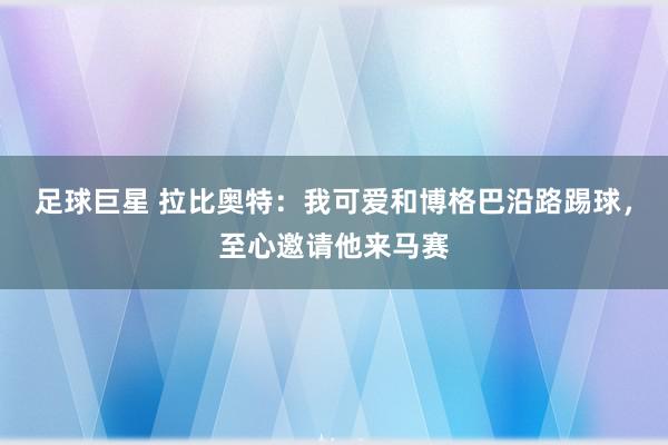 足球巨星 拉比奥特：我可爱和博格巴沿路踢球，至心邀请他来马赛