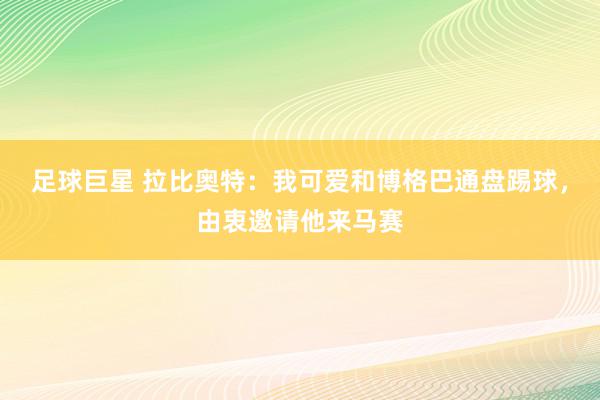 足球巨星 拉比奥特：我可爱和博格巴通盘踢球，由衷邀请他来马赛