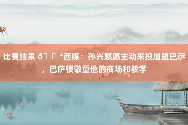 比赛结果 😲西媒：孙兴慜愿主动来投加盟巴萨，巴萨很敬重他的商场和教学