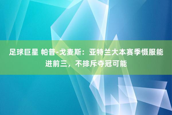 足球巨星 帕普-戈麦斯：亚特兰大本赛季慑服能进前三，不排斥夺冠可能