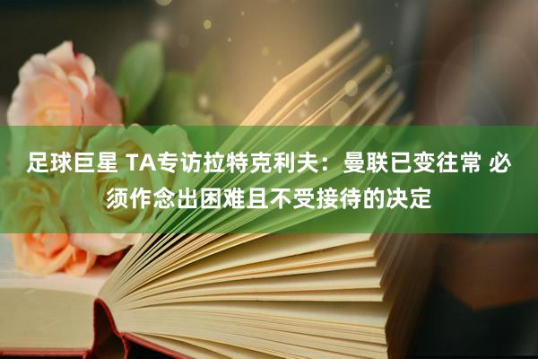 足球巨星 TA专访拉特克利夫：曼联已变往常 必须作念出困难且不受接待的决定