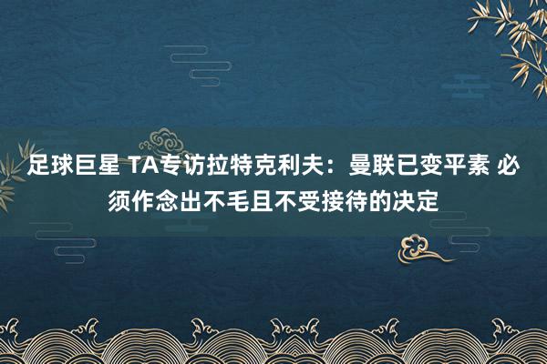 足球巨星 TA专访拉特克利夫：曼联已变平素 必须作念出不毛且不受接待的决定