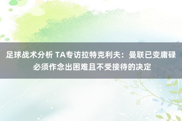 足球战术分析 TA专访拉特克利夫：曼联已变庸碌 必须作念出困难且不受接待的决定