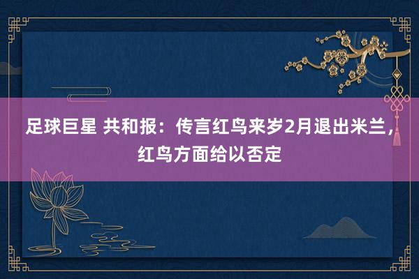 足球巨星 共和报：传言红鸟来岁2月退出米兰，红鸟方面给以否定