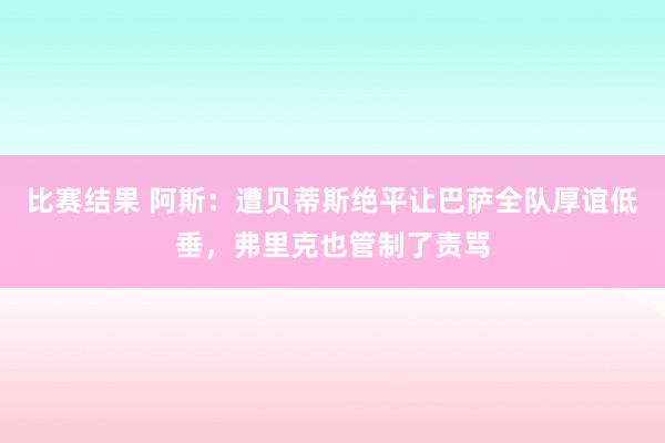 比赛结果 阿斯：遭贝蒂斯绝平让巴萨全队厚谊低垂，弗里克也管制了责骂