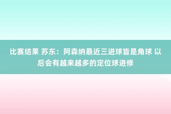 比赛结果 苏东：阿森纳最近三进球皆是角球 以后会有越来越多的定位球进修