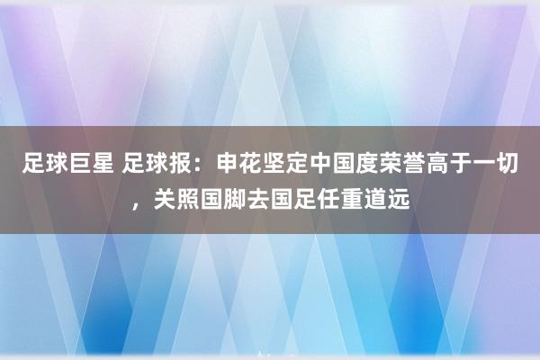 足球巨星 足球报：申花坚定中国度荣誉高于一切，关照国脚去国足任重道远