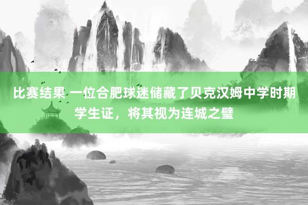 比赛结果 一位合肥球迷储藏了贝克汉姆中学时期学生证，将其视为连城之璧