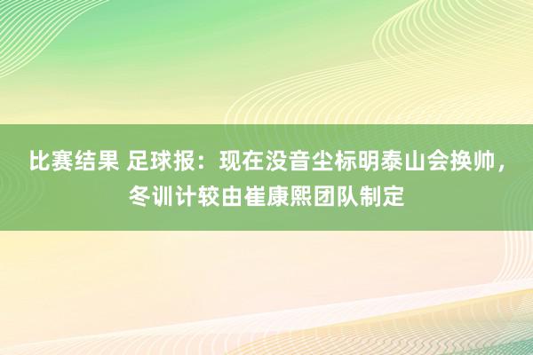 比赛结果 足球报：现在没音尘标明泰山会换帅，冬训计较由崔康熙团队制定