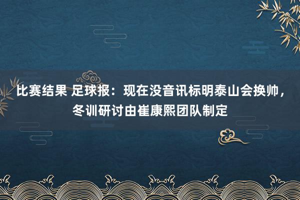 比赛结果 足球报：现在没音讯标明泰山会换帅，冬训研讨由崔康熙团队制定