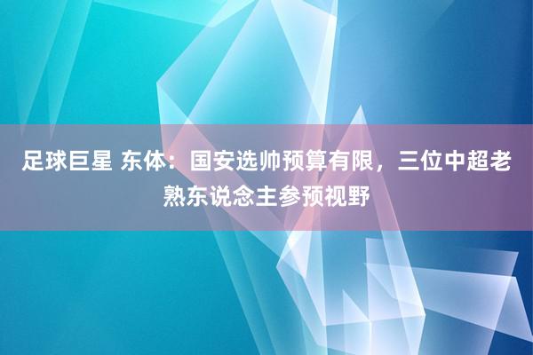 足球巨星 东体：国安选帅预算有限，三位中超老熟东说念主参预视野